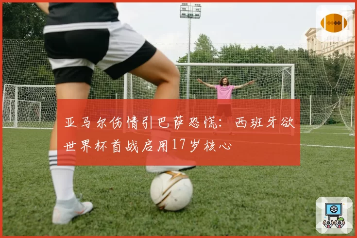 亚马尔伤情引巴萨恐慌：西班牙欲世界杯首战启用17岁核心