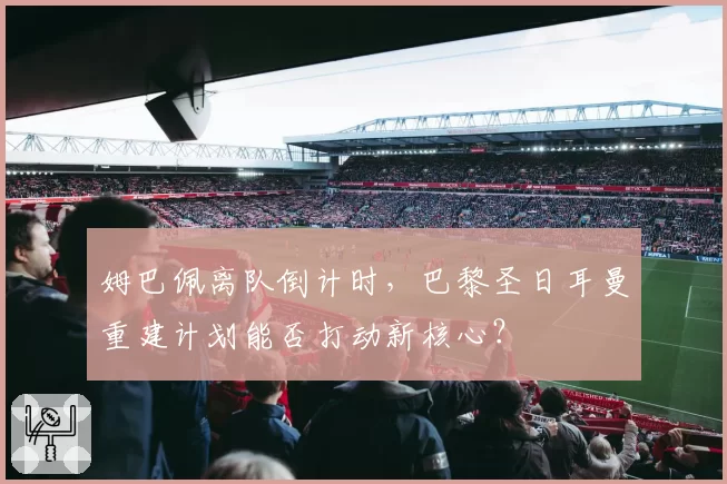 姆巴佩离队倒计时，巴黎圣日耳曼重建计划能否打动新核心？