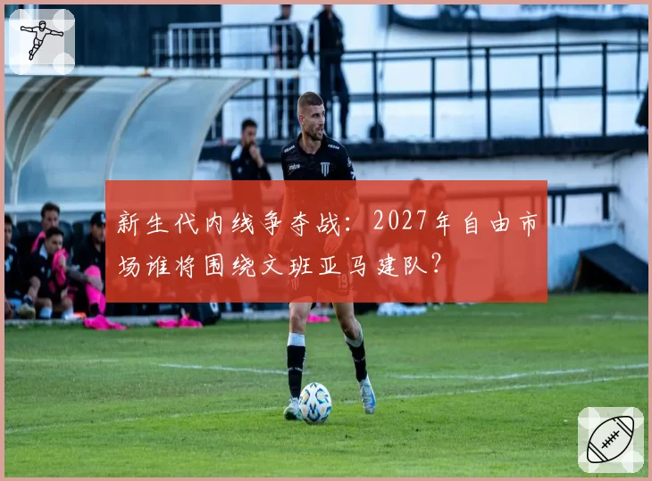 新生代内线争夺战：2027年自由市场谁将围绕文班亚马建队？