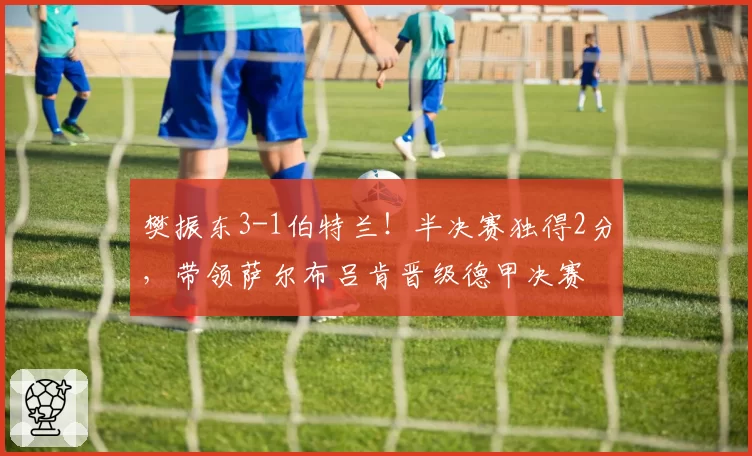 樊振东3-1伯特兰!半决赛独得2分,带领萨尔布吕肯晋级德甲决赛