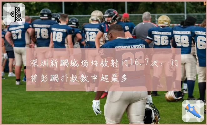 深圳新鹏城场均被射门16.7次,门将彭鹏扑救数中超最多
