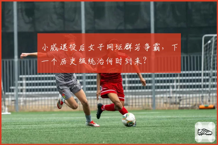 小威退役后女子网坛群芳争霸，下一个历史级统治何时到来？