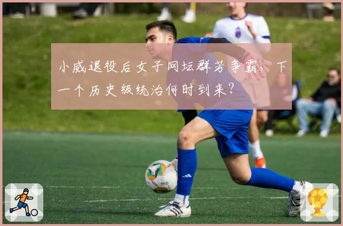 小威退役后女子网坛群芳争霸,下一个历史级统治何时到来?