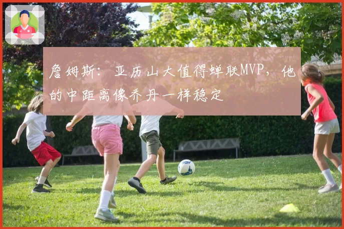 詹姆斯:亚历山大值得蝉联MVP,他的中距离像乔丹一样稳定