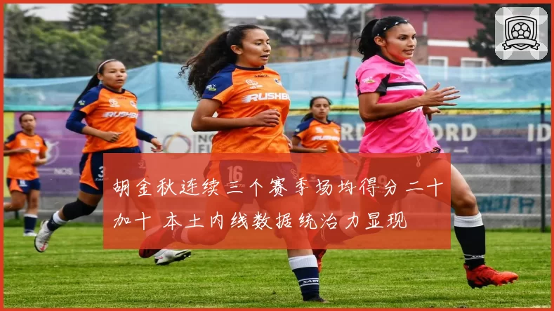 胡金秋连续三个赛季场均得分二十加十 本土内线数据统治力显现