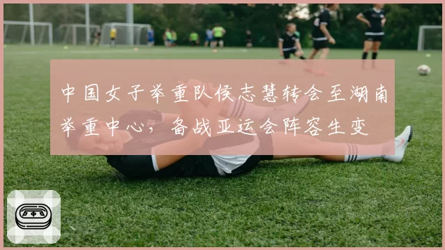 中国女子举重队侯志慧转会至湖南举重中心，备战亚运会阵容生变