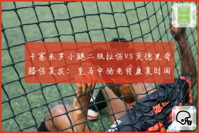 卡塞米罗小腿二级拉伤vs莫德里奇膝伤复发：皇马中场老将康复时间与轮换策略