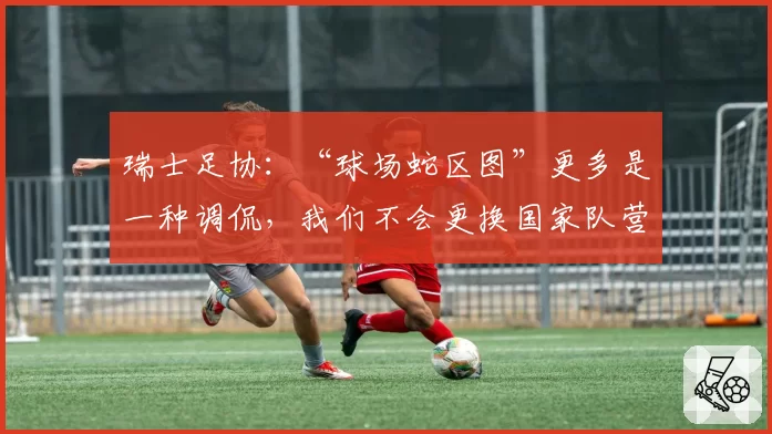 瑞士足协:“球场蛇区图”更多是一种调侃,我们不会更换国家队营地