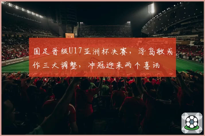 国足晋级U17亚洲杯决赛，浮岛敏或作三大调整，冲冠迎来两个喜讯