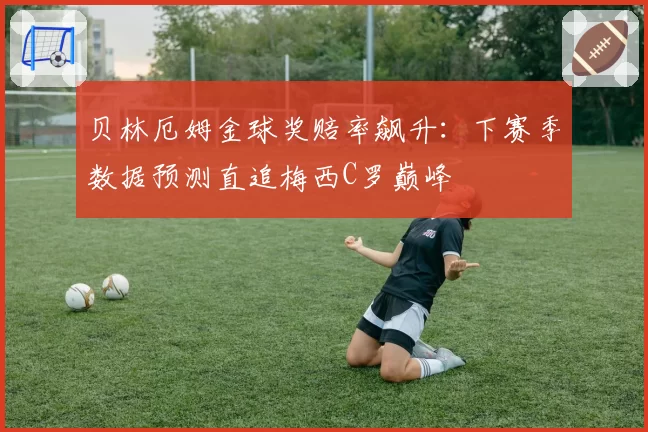 贝林厄姆金球奖赔率飙升：下赛季数据预测直追梅西C罗巅峰