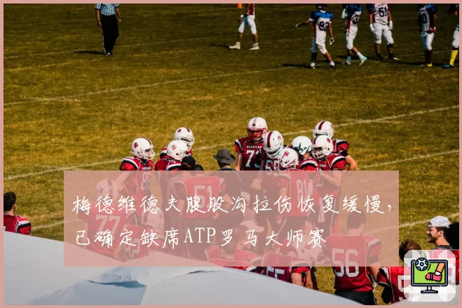 梅德维德夫腹股沟拉伤恢复缓慢，已确定缺席ATP罗马大师赛