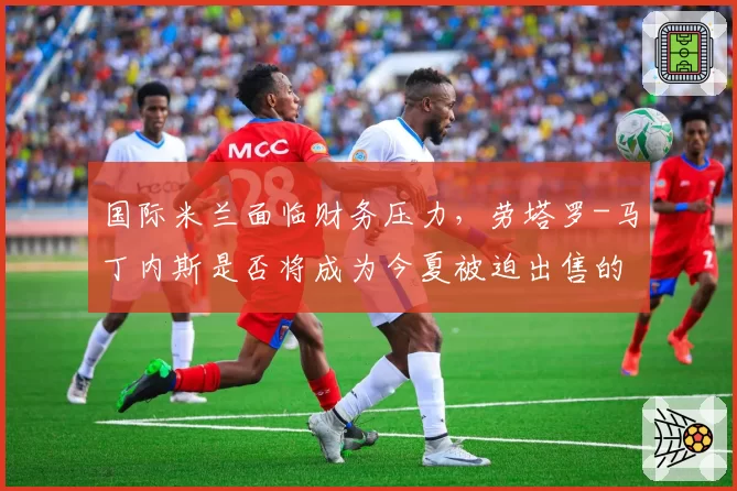 国际米兰面临财务压力，劳塔罗-马丁内斯是否将成为今夏被迫出售的头牌？
