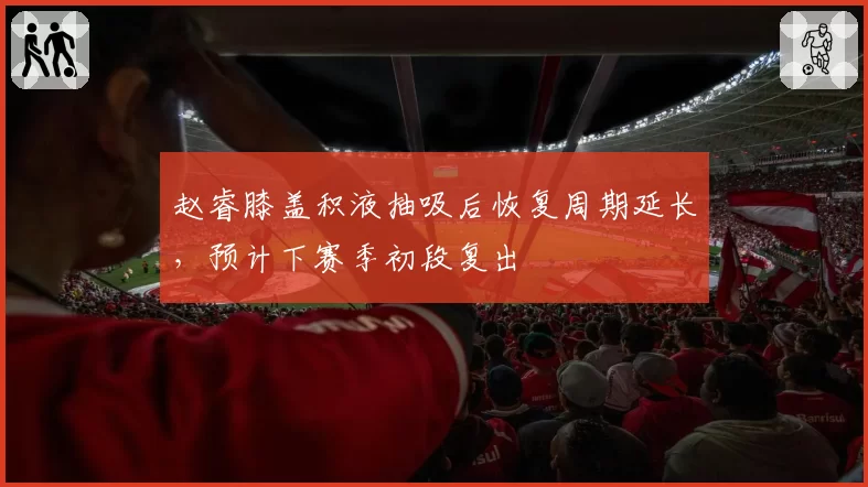 赵睿膝盖积液抽吸后恢复周期延长,预计下赛季初段复出