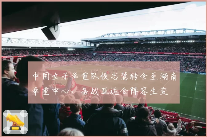 中国女子举重队侯志慧转会至湖南举重中心，备战亚运会阵容生变