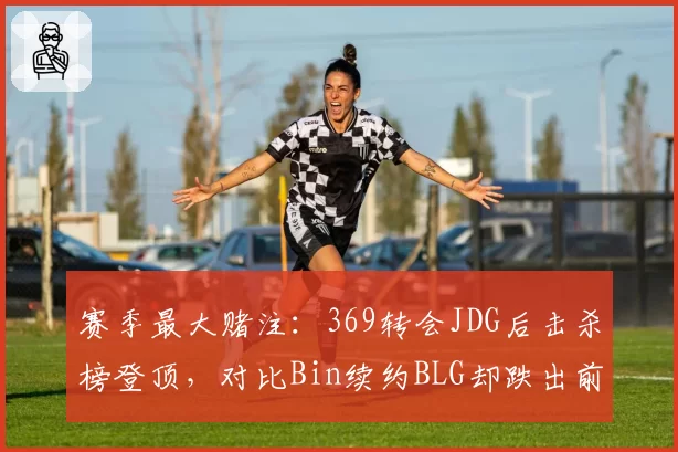 赛季最大赌注：369转会JDG后击杀榜登顶，对比Bin续约BLG却跌出前十