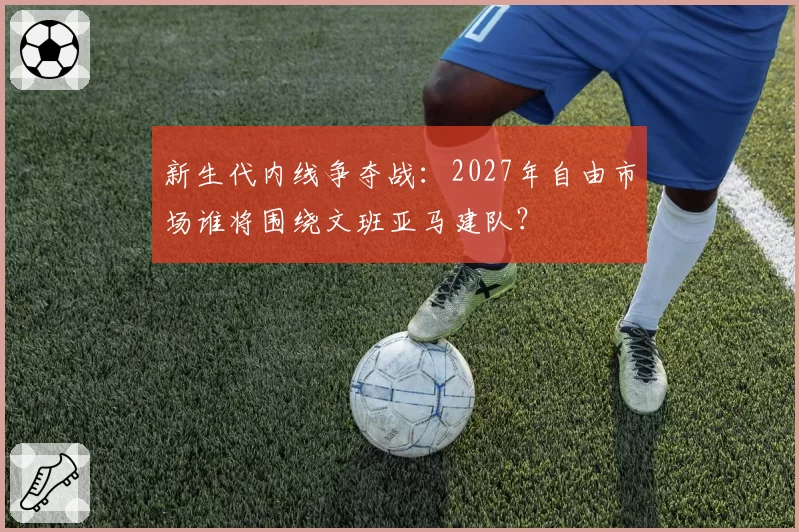 新生代内线争夺战：2027年自由市场谁将围绕文班亚马建队？