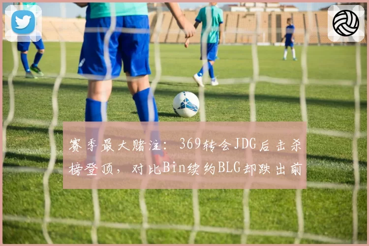 赛季最大赌注：369转会JDG后击杀榜登顶，对比Bin续约BLG却跌出前十