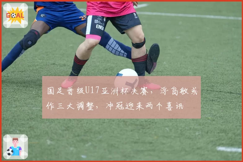 国足晋级U17亚洲杯决赛，浮岛敏或作三大调整，冲冠迎来两个喜讯