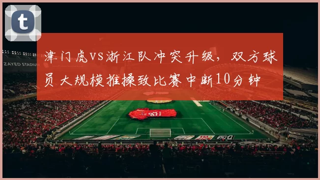 津门虎vs浙江队冲突升级，双方球员大规模推搡致比赛中断10分钟