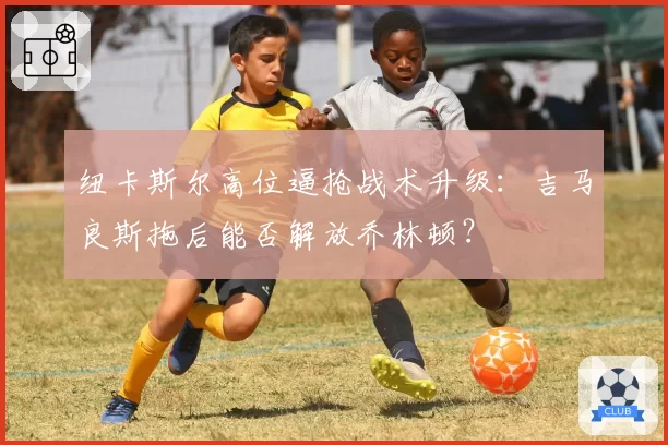 纽卡斯尔高位逼抢战术升级:吉马良斯拖后能否解放乔林顿?