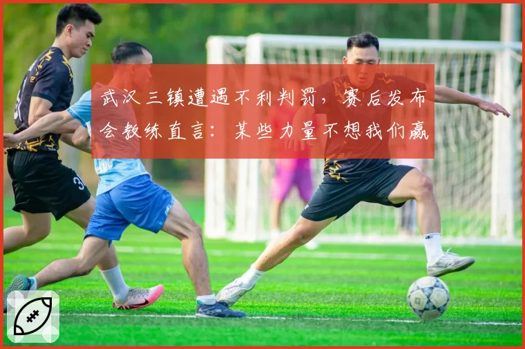 武汉三镇遭遇不利判罚，赛后发布会教练直言：某些力量不想我们赢
