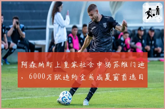 阿森纳盯上皇家社会中场苏维门迪，6000万欧违约金或成夏窗首选目标
