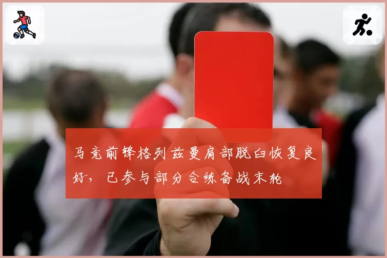 马竞前锋格列兹曼肩部脱臼恢复良好,已参与部分合练备战末轮