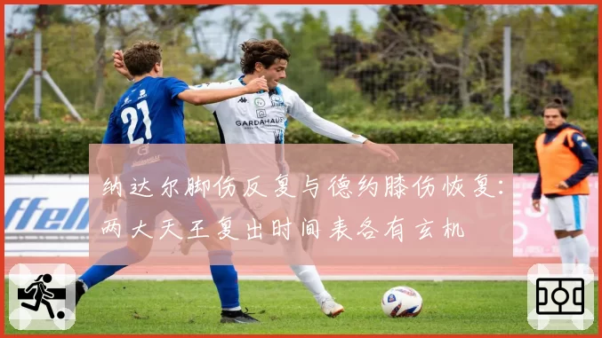 纳达尔脚伤反复与德约膝伤恢复：两大天王复出时间表各有玄机