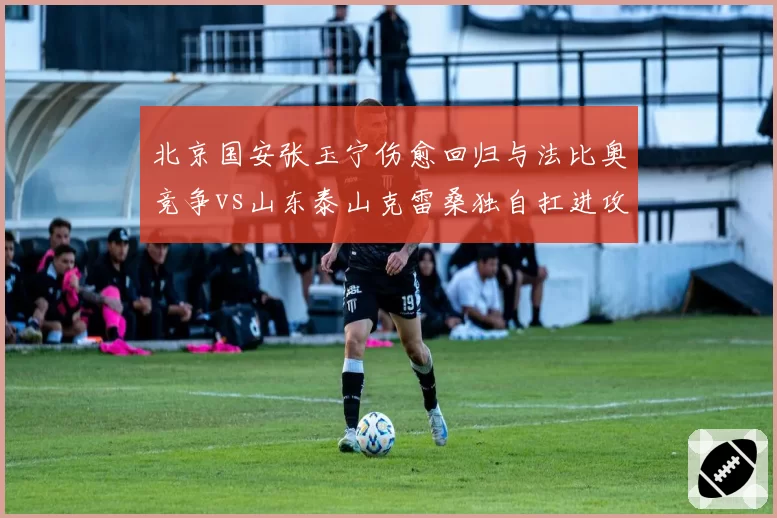 北京国安张玉宁伤愈回归与法比奥竞争vs山东泰山克雷桑独自扛进攻线
