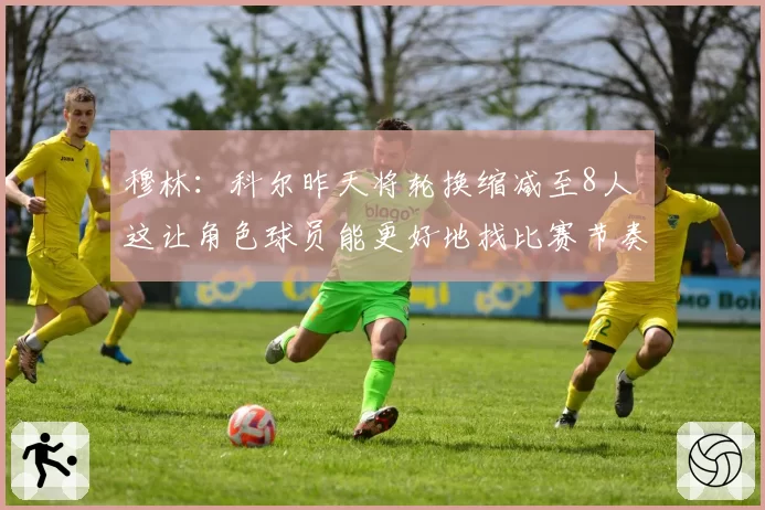 穆林：科尔昨天将轮换缩减至8人 这让角色球员能更好地找比赛节奏