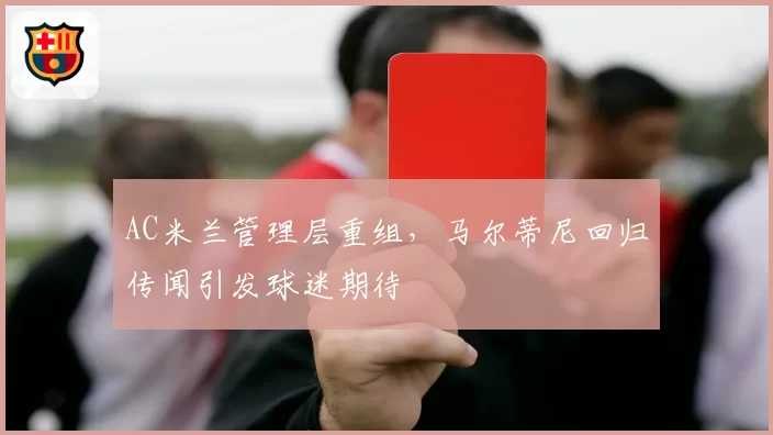 AC米兰管理层重组,马尔蒂尼回归传闻引发球迷期待