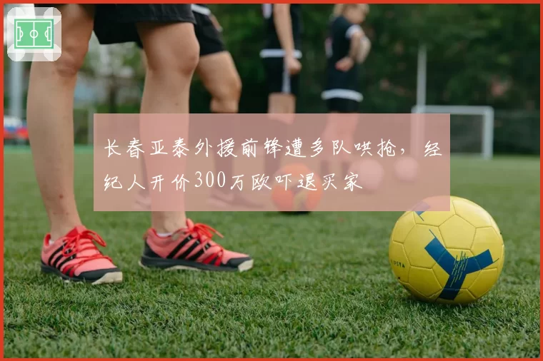 长春亚泰外援前锋遭多队哄抢，经纪人开价300万欧吓退买家