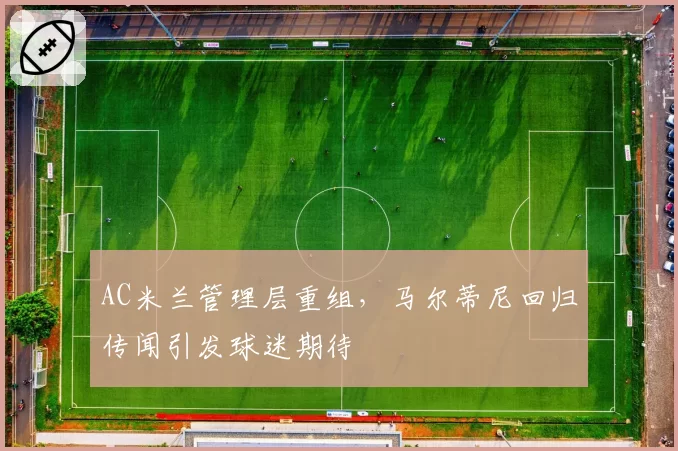 AC米兰管理层重组,马尔蒂尼回归传闻引发球迷期待
