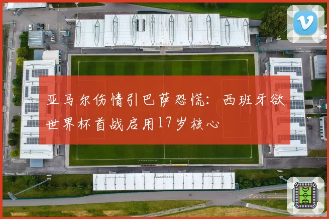 亚马尔伤情引巴萨恐慌：西班牙欲世界杯首战启用17岁核心
