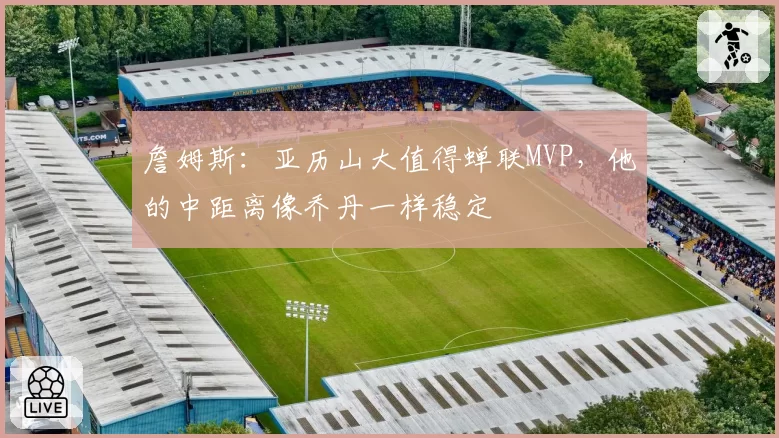 詹姆斯：亚历山大值得蝉联MVP，他的中距离像乔丹一样稳定