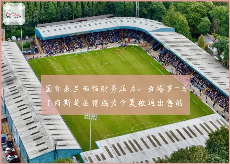 国际米兰面临财务压力，劳塔罗-马丁内斯是否将成为今夏被迫出售的头牌？