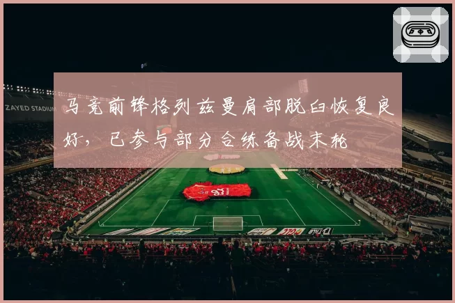 马竞前锋格列兹曼肩部脱臼恢复良好,已参与部分合练备战末轮