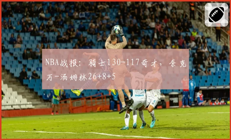 NBA战报：骑士130-117奇才，奈克万-汤姆林26+8+5