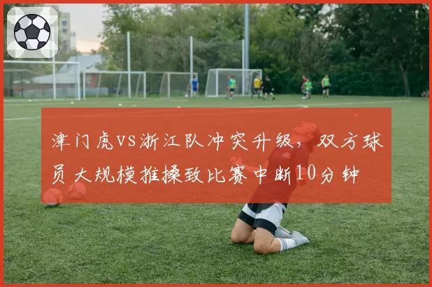 津门虎vs浙江队冲突升级，双方球员大规模推搡致比赛中断10分钟