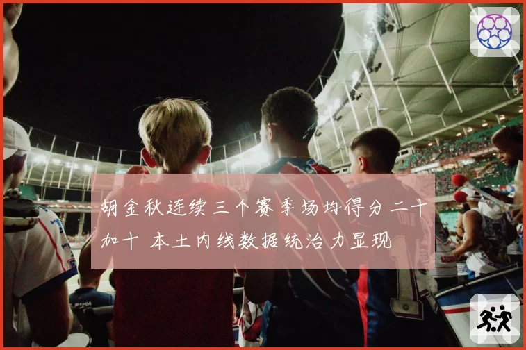 胡金秋连续三个赛季场均得分二十加十 本土内线数据统治力显现